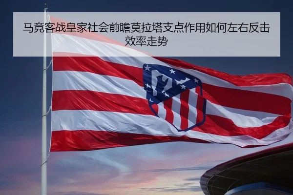 马竞客战皇家社会前瞻莫拉塔支点作用如何左右反击效率走势