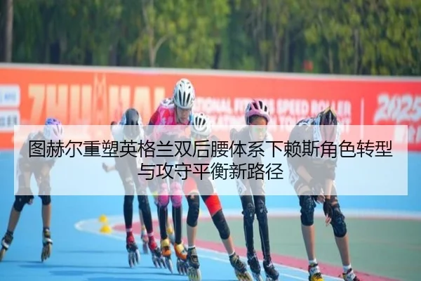 图赫尔重塑英格兰双后腰体系下赖斯角色转型与攻守平衡新路径